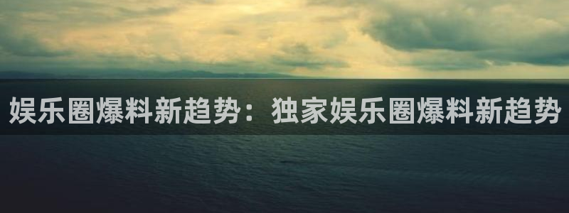 壹号国际app免费下载安装：娱乐圈爆料新趋势：独家娱乐圈爆料新趋势